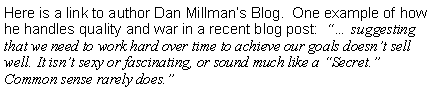 Text Box: Here is a link to author Dan Millman’s Blog.  One example of how he handles quality and war in a recent blog post:  “… suggesting that we need to work hard over time to achieve our goals doesn’t sell well. It isn’t sexy or fascinating, or sound much like a “Secret.” Common sense rarely does.”