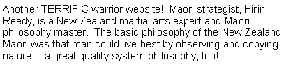 Text Box: Another TERRIFIC warrior website!  Maori strategist, Hirini Reedy, is a New Zealand martial arts expert and Maori philosophy master.  The basic philosophy of the New Zealand Maori was that man could live best by observing and copying nature… a great quality system philosophy, too!