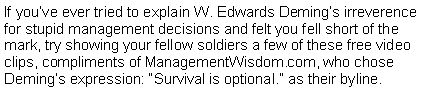 Text Box: If you’ve ever tried to explain W. Edwards Deming’s irreverence for stupid management decisions and felt you fell short of the mark, try showing your fellow soldiers a few of these free video clips, compliments of ManagementWisdom.com, who chose Deming’s expression: “Survival is optional.” as their byline.