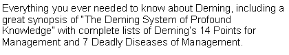 Text Box: Everything you ever needed to know about Deming, including a great synopsis of “The Deming System of Profound Knowledge” with complete lists of Deming’s 14 Points for Management and 7 Deadly Diseases of Management. 